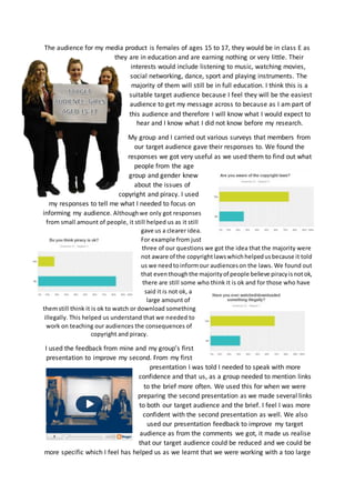 The audience for my media product is females of ages 15 to 17, they would be in class E as
they are in education and are earning nothing or very little. Their
interests would include listening to music, watching movies,
social networking, dance, sport and playing instruments. The
majority of them will still be in full education. I think this is a
suitable target audience because I feel they will be the easiest
audience to get my message across to because as I am part of
this audience and therefore I will know what I would expect to
hear and I know what I did not know before my research.
My group and I carried out various surveys that members from
our target audience gave their responses to. We found the
responses we got very useful as we used them to find out what
people from the age
group and gender knew
about the issues of
copyright and piracy. I used
my responses to tell me what I needed to focus on
informing my audience. Althoughwe only got responses
from small amount of people, it still helped us as it still
gave us a clearer idea.
For example from just
three of our questions we got the idea that the majority were
not aware of the copyrightlawswhichhelpedusbecause it told
us we needtoinformour audienceson the laws. We found out
that eventhoughthe majorityof people believe piracyisnotok,
there are still some who think it is ok and for those who have
said it is not ok, a
large amount of
themstill think it is ok to watch or download something
illegally. This helped us understand that we needed to
work on teaching our audiences the consequences of
copyright and piracy.
I used the feedback from mine and my group’s first
presentation to improve my second. From my first
presentation I was told I needed to speak with more
confidence and that us, as a group needed to mention links
to the brief more often. We used this for when we were
preparing the second presentation as we made several links
to both our target audience and the brief. I feel I was more
confident with the second presentation as well. We also
used our presentation feedback to improve my target
audience as from the comments we got, it made us realise
that our target audience could be reduced and we could be
more specific which I feel has helped us as we learnt that we were working with a too large
 