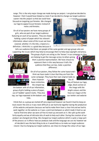 range. This is the only major change we made during our project. I am glad we decided to
however I feel it would have helped us more if we decided to change our target audience
sooner into the project so that we could have
focused on targeting just females. We changed
our logo to appeal to just females instead of
males and females.
On all of our posters we have many groups of
girls, who are part of our target audience
featuring on each of our posters. They are shown
holding a piece of paper which has relevant
information about some of the issues we have
covered, whether it’s the title, a tweet or a
definition. I think this is a good idea because it
tells our audience that there are people of the same gender and age groups who are
supporting the issues which may help to encourage them to help stop copyright and piracy.
The groups of girls are acting as the ‘heroes’ in our campaign as they
are helping to get the message across to others giving
them a positive representation. We have chosen to
represent them in this way because it tells the
audience that they can too, make a positive
difference.
On all of our posters, they follow the same layout and I
think we have made it clear that they are from the
same campaign. They have their own original looks to
them however the all
have similarities. They all feature our logo,
the striped top edge, black section at
the bottom with all of our information, the image with the
group of girls holding a piece of paper, bright colours and the
use of ‘bubble’ speech marks. They also have our slogan at the
top, our logo repeated at the bottom and our twitter and website
links.
I think that as a group we started off very organised however we found it hard to keep on
track nearer the end as it was more difficult as we had to be together during the production
of the website and posters because we had to make them have a clear link and we had to
work together on the website as it was a joint task between us which made it hard as we
had to find time when we were all free to meet up and work on it. We split up the work
fairly equally and we all did extra bits of work to help each other. During the creation of our
product we changed one thing. We changed our target audience which is quite a large part
of the process as it affects how our products look and the language we use etc however we
all decided it was the best thing to do as it would help us to make our target audience
clearer. Due to changing our target audience, we chose to change the colour of our logo
 