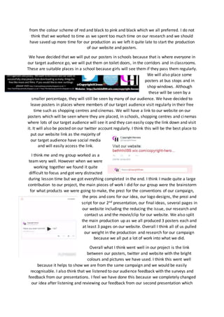 from the colour scheme of red and black to pink and black which we all preferred. I do not
think that we worked to time as we spent too much time on our research and we should
have saved up more time for our production as we left it quite late to start the production
of our website and posters.
We have decided that we will put our posters in schools because that is where everyone in
our target audience go, we will put them on toilet doors, in the corridors and in classrooms.
These are suitable places in a school because girls will see them if they pass them regularly.
We will also place some
posters at bus stops and in
shop windows. Although
these will be seen by a
smaller percentage, they will still be seen by many of our audience. We have decided to
leave posters in places where members of our target audience visit regularly in their free
time such as shopping centres and cinemas. We will have a link to our website on our
posters which will be seen where they are placed, in schools, shopping centres and cinemas
where lots of our target audience will see it and they can easily copy the link down and visit
it. It will also be posted on our twitter account regularly. I think this will be the best place to
put our website link as the majority of
our target audience have social media
and will easily access the link.
I think me and my group worked as a
team very well. However when we were
working together we found it quite
difficult to focus and got very distracted
during lesson time but we got everything completed in the end. I think I made quite a large
contribution to our project, the main pieces of work I did for our group were the brainstorm
for what products we were going to make, the prezi for the conventions of our campaign,
the pros and cons for our idea, our logo designs, the prezi and
script for our 2nd presentation, our final ideas, several pages in
our website including the reducing the issue, our research and
contact us and the movie/clip for our website. We also split
the main production up as we all produced 3 posters each and
at least 3 pages on our website. Overall I think all of us pulled
our weight in the production and research for our campaign
because we all put a lot of work into what we did.
Overall what I think went well in our project is the link
between our posters, twitter and website with the bright
colours and pictures we have used. I think this went well
because it helps to show we are from the same campaign and we would be easily
recognisable. I also think that we listened to our audience feedback with the surveys and
feedback from our presentations. I feel we have done this because we completely changed
our idea after listening and reviewing our feedback from our second presentation which
 