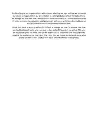 lead to changing our target audience which meant adapting our logo and how we presented
our whole campaign. I think our presentation is a strength but we should think about how
we manage our time next time. What alsowentwell wasusworkingasa team as eventhoughwe
fell alittle behindonthe production,we all gotonreallywell,gotonwiththe workwe had to do but
also agreed and listened to everyones opinions and ideas.
I think that for us as a group we found it difficult to manage our time. To improve next time
we should set deadlines to when we need certain parts of the project completed. This way
we would not spend too much time on the research tasks and would have enough time to
complete the production on time. Next time I also think we should decide who is doing what
before we start so that all of us have equal amounts of input to the project.
 