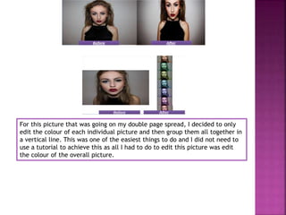 For this picture that was going on my double page spread, I decided to only
edit the colour of each individual picture and then group them all together in
a vertical line. This was one of the easiest things to do and I did not need to
use a tutorial to achieve this as all I had to do to edit this picture was edit
the colour of the overall picture.
 