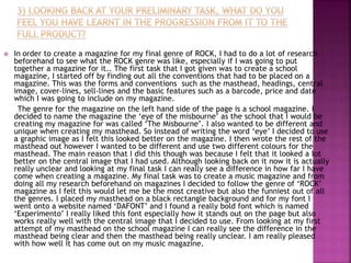  In order to create a magazine for my final genre of ROCK, I had to do a lot of research
beforehand to see what the ROCK genre was like, especially if I was going to put
together a magazine for it.. The first task that I got given was to create a school
magazine, I started off by finding out all the conventions that had to be placed on a
magazine. This was the forms and conventions such as the masthead, headings, central
image, cover-lines, sell-lines and the basic features such as a barcode, price and date
which I was going to include on my magazine.
The genre for the magazine on the left hand side of the page is a school magazine. I
decided to name the magazine the ‘eye of the misbourne’ as the school that I would be
creating my magazine for was called ‘The Misbourne’. I also wanted to be different and
unique when creating my masthead. So instead of writing the word ‘eye’ I decided to use
a graphic image as I felt this looked better on the magazine. I then wrote the rest of the
masthead out however I wanted to be different and use two different colours for the
masthead. The main reason that I did this though was because I felt that it looked a lot
better on the central image that I had used. Although looking back on it now it is actually
really unclear and looking at my final task I can really see a difference in how far I have
come when creating a magazine. My final task was to create a music magazine and from
doing all my research beforehand on magazines I decided to follow the genre of ‘ROCK’
magazine as I felt this would let me be the most creative but also the funniest out of all
the genres. I placed my masthead on a black rectangle background and for my font I
went onto a website named ‘DAFONT’ and I found a really bold font which is named
‘Experimento’ I really liked this font especially how it stands out on the page but also
works really well with the central image that I decided to use. From looking at my first
attempt of my masthead on the school magazine I can really see the difference in the
masthead being clear and then the masthead being really unclear. I am really pleased
with how well it has come out on my music magazine.
 