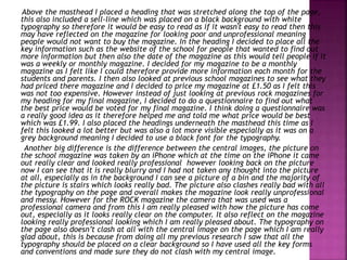 Above the masthead I placed a heading that was stretched along the top of the page,
this also included a sell-line which was placed on a black background with white
typography so therefore it would be easy to read as if it wasn't easy to read then this
may have reflected on the magazine for looking poor and unprofessional meaning
people would not want to buy the magazine. In the heading I decided to place all the
key information such as the website of the school for people that wanted to find out
more information but then also the date of the magazine as this would tell people if it
was a weekly or monthly magazine. I decided for my magazine to be a monthly
magazine as I felt like I could therefore provide more information each month for the
students and parents. I then also looked at previous school magazines to see what they
had priced there magazine and I decided to price my magazine at £1.50 as I felt this
was not too expensive. However instead of just looking at previous rock magazines for
my heading for my final magazine, I decided to do a questionnaire to find out what
the best price would be voted for my final magazine. I think doing a questionnaire was
a really good idea as it therefore helped me and told me what price would be best
which was £1.99. I also placed the headings underneath the masthead this time as I
felt this looked a lot better but was also a lot more visible especially as it was on a
grey background meaning I decided to use a black font for the typography.
Another big difference is the difference between the central images, the picture on
the school magazine was taken by an iPhone which at the time on the iPhone it came
out really clear and looked really professional however looking back on the picture
now I can see that it is really blurry and I had not taken any thought into the picture
at all, especially as in the background I can see a picture of a bin and the majority of
the picture is stairs which looks really bad. The picture also clashes really bad with all
the typography on the page and overall makes the magazine look really unprofessional
and messy. However for the ROCK magazine the camera that was used was a
professional camera and from this I am really pleased with how the picture has come
out, especially as it looks really clear on the computer. It also reflect on the magazine
looking really professional looking which I am really pleased about. The typography on
the page also doesn’t clash at all with the central image on the page which I am really
glad about, this is because from doing all my previous research I saw that all the
typography should be placed on a clear background so I have used all the key forms
and conventions and made sure they do not clash with my central image.
 