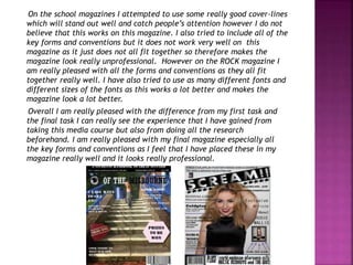 On the school magazines I attempted to use some really good cover-lines
which will stand out well and catch people’s attention however I do not
believe that this works on this magazine. I also tried to include all of the
key forms and conventions but it does not work very well on this
magazine as it just does not all fit together so therefore makes the
magazine look really unprofessional. However on the ROCK magazine I
am really pleased with all the forms and conventions as they all fit
together really well. I have also tried to use as many different fonts and
different sizes of the fonts as this works a lot better and makes the
magazine look a lot better.
Overall I am really pleased with the difference from my first task and
the final task I can really see the experience that I have gained from
taking this media course but also from doing all the research
beforehand. I am really pleased with my final magazine especially all
the key forms and conventions as I feel that I have placed these in my
magazine really well and it looks really professional.
 
