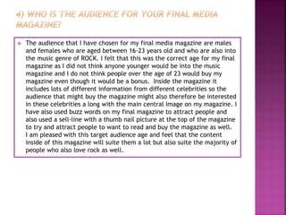  The audience that I have chosen for my final media magazine are males
and females who are aged between 16-23 years old and who are also into
the music genre of ROCK. I felt that this was the correct age for my final
magazine as I did not think anyone younger would be into the music
magazine and I do not think people over the age of 23 would buy my
magazine even though it would be a bonus. Inside the magazine it
includes lots of different information from different celebrities so the
audience that might buy the magazine might also therefore be interested
in these celebrities a long with the main central image on my magazine. I
have also used buzz words on my final magazine to attract people and
also used a sell-line with a thumb nail picture at the top of the magazine
to try and attract people to want to read and buy the magazine as well.
I am pleased with this target audience age and feel that the content
inside of this magazine will suite them a lot but also suite the majority of
people who also love rock as well.
 