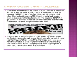  I then knew that I needed to use a name that will stand out to people but
also link in with the genre of ‘ROCK’ this is why I decided to name my
magazine ‘SCREAM’ as one of the first things that comes to my mind
when thinking about the genre of ROCK music is really loud, screamy
music so this gave me the idea to name my final magazine ‘SCREAM’. I
got the font of a website named ‘dafont’ and I really like it as the white
stands out on the white background really well overall.
 I then decided to place the names of other famous ROCK musicians on
the front of my magazine as if people did not know who my central image
was then they might know some of the other images that I have used. I
have then linked all of these people in with the cover-lines and strap
lines underneath to try and catch people’s attention by giving them a
sneak peak of what the different articles involve.
 