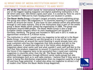  IPC Media: IPC Media which stands for international Publishing Corporation is
one of the biggest leading magazine and digital publishing institutions in the
UK which sells over 350 million copies each year. It is owned by Time Inc and It
was founded it 1968 and its main headquarters are located in London.
 The Bauer Media Group is Europe’s largest privately owned publishing group.
The group also offers 300 magazines in 15 countries meaning it is pretty well
known all around the world. It also have its own website online and advertises
through tv and radio stations. One of the institutions that is part of the media
group is Bauer Media which joined the organisation in 2008. The group also
employees around 6400 people. The Bauer Media Group is also a large-
European media company which its main headquarters are located in
Germany, Hamburg. The group was founded In 1875 and in 2013 it made an
approximate revenue of 2,4 billion euros.
 The institution in which I would want my magazine to be sold at is the Bauer
Media Group, I have decided to use this group as it is one of the most well-
known institutions all around the world meaning it would already have very
loyal customers who buy the magazines that they produce and sell to the
public audience. It would also help me in the future when designing my
magazines about what works well and what wouldn’t work well and due to the
fact that they produce magazines to around 15 countries this will mean that in
the future if my magazine were to be successful then I could start realising
magazines in countries other than the UK. The Bauer Media Group also
advertises their magazines through different social media groups but also
other technologies such as tv and radio stations. I believe that if they were to
agree in being the distribution organisation then my magazine could be a huge
hit and have huge potential. It would also allow my magazine to attract a lot
of readers that follow the Bauer Media Group Magazines.
 