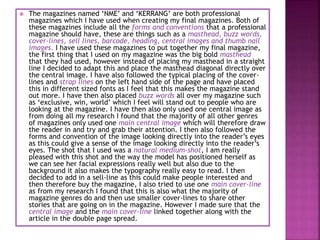  The magazines named ‘NME’ and ‘KERRANG’ are both professional
magazines which I have used when creating my final magazines. Both of
these magazines include all the forms and conventions that a professional
magazine should have, these are things such as a masthead, buzz words,
cover-lines, sell lines, barcode, heading, central images and thumb nail
images. I have used these magazines to put together my final magazine,
the first thing that I used on my magazine was the big bold masthead
that they had used, however instead of placing my masthead in a straight
line I decided to adapt this and place the masthead diagonal directly over
the central image. I have also followed the typical placing of the cover-
lines and strap lines on the left hand side of the page and have placed
this in different sized fonts as I feel that this makes the magazine stand
out more. I have then also placed buzz words all over my magazine such
as ‘exclusive, win, world’ which I feel will stand out to people who are
looking at the magazine. I have then also only used one central image as
from doing all my research I found that the majority of all other genres
of magazines only used one main central image which will therefore draw
the reader in and try and grab their attention. I then also followed the
forms and convention of the image looking directly into the reader’s eyes
as this could give a sense of the image looking directly into the reader’s
eyes. The shot that I used was a natural medium-shot, I am really
pleased with this shot and the way the model has positioned herself as
we can see her facial expressions really well but also due to the
background it also makes the typography really easy to read. I then
decided to add in a sell-line as this could make people interested and
then therefore buy the magazine, I also tried to use one main cover-line
as from my research I found that this is also what the majority of
magazine genres do and then use smaller cover-lines to share other
stories that are going on in the magazine. However I made sure that the
central image and the main cover-line linked together along with the
article in the double page spread.
 