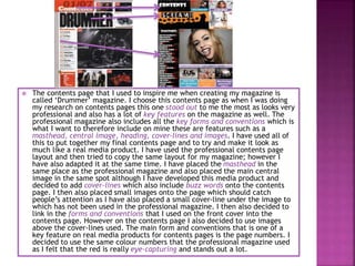  The contents page that I used to inspire me when creating my magazine is
called ‘Drummer’ magazine. I choose this contents page as when I was doing
my research on contents pages this one stood out to me the most as looks very
professional and also has a lot of key features on the magazine as well. The
professional magazine also includes all the key forms and conventions which is
what I want to therefore include on mine these are features such as a
masthead, central image, heading, cover-lines and images. I have used all of
this to put together my final contents page and to try and make it look as
much like a real media product. I have used the professional contents page
layout and then tried to copy the same layout for my magazine; however I
have also adapted it at the same time. I have placed the masthead in the
same place as the professional magazine and also placed the main central
image in the same spot although I have developed this media product and
decided to add cover-lines which also include buzz words onto the contents
page. I then also placed small images onto the page which should catch
people’s attention as I have also placed a small cover-line under the image to
which has not been used in the professional magazine. I then also decided to
link in the forms and conventions that I used on the front cover into the
contents page. However on the contents page I also decided to use images
above the cover-lines used. The main form and conventions that is one of a
key feature on real media products for contents pages is the page numbers. I
decided to use the same colour numbers that the professional magazine used
as I felt that the red is really eye-capturing and stands out a lot.
 