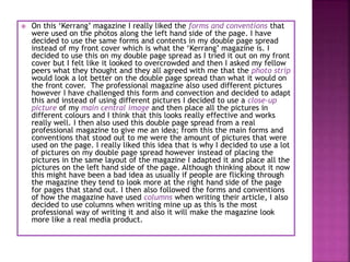  On this ‘Kerrang’ magazine I really liked the forms and conventions that
were used on the photos along the left hand side of the page. I have
decided to use the same forms and contents in my double page spread
instead of my front cover which is what the ‘Kerrang’ magazine is. I
decided to use this on my double page spread as I tried it out on my front
cover but I felt like it looked to overcrowded and then I asked my fellow
peers what they thought and they all agreed with me that the photo strip
would look a lot better on the double page spread than what it would on
the front cover. The professional magazine also used different pictures
however I have challenged this form and convection and decided to adapt
this and instead of using different pictures I decided to use a close-up
picture of my main central image and then place all the pictures in
different colours and I think that this looks really effective and works
really well. I then also used this double page spread from a real
professional magazine to give me an idea; from this the main forms and
conventions that stood out to me were the amount of pictures that were
used on the page. I really liked this idea that is why I decided to use a lot
of pictures on my double page spread however instead of placing the
pictures in the same layout of the magazine I adapted it and place all the
pictures on the left hand side of the page. Although thinking about it now
this might have been a bad idea as usually if people are flicking through
the magazine they tend to look more at the right hand side of the page
for pages that stand out. I then also followed the forms and conventions
of how the magazine have used columns when writing their article, I also
decided to use columns when writing mine up as this is the most
professional way of writing it and also it will make the magazine look
more like a real media product.
 