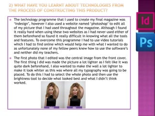  The technology programme that I used to create my final magazine was
‘Indesign’, however I also used a website named ‘photoshop’ to edit all
of my picture that I had used throughout the magazine. Although I found
it really hard when using these two websites as I had never used either of
them beforehand so found it really difficult in knowing what all the tools
and features. To overcome this programme I had to use video tutorials
which I had to find online which would help me with what I wanted to do
as unfortunately none of my fellow peers knew how to use the software’s
and neither did my teachers.
 The first photo that I edited was the central image from the front cover.
The first thing I did was made the picture a lot lighter as I felt like it was
quite dark beforehand, I also wanted to make the wall a lot lighter to
make it look whiter as this was where all my typography was going to be
placed. To do this I had to select the whole photo and then use the
brightness tool to decide what looked best and what I didn’t think
worked.
 