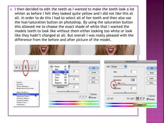  I then decided to edit the teeth as I wanted to make the teeth look a lot
whiter as before I felt they looked quite yellow and I did not like this at
all. In order to do this I had to select all of her teeth and then also use
the hue/saturation button on photoshop. By using the saturation button
this allowed me to choose the exact shade of white that I wanted the
models teeth to look like without them either looking too white or look
like they hadn’t changed at all. But overall I was really pleased with the
difference from the before and after picture of the model.
 