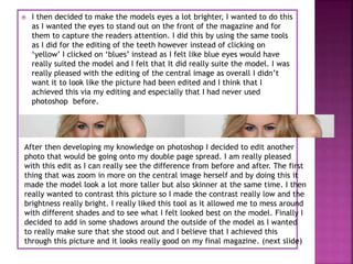  I then decided to make the models eyes a lot brighter, I wanted to do this
as I wanted the eyes to stand out on the front of the magazine and for
them to capture the readers attention. I did this by using the same tools
as I did for the editing of the teeth however instead of clicking on
‘yellow’ I clicked on ‘blues’ instead as I felt like blue eyes would have
really suited the model and I felt that It did really suite the model. I was
really pleased with the editing of the central image as overall I didn’t
want it to look like the picture had been edited and I think that I
achieved this via my editing and especially that I had never used
photoshop before.
After then developing my knowledge on photoshop I decided to edit another
photo that would be going onto my double page spread. I am really pleased
with this edit as I can really see the difference from before and after. The first
thing that was zoom in more on the central image herself and by doing this it
made the model look a lot more taller but also skinner at the same time. I then
really wanted to contrast this picture so I made the contrast really low and the
brightness really bright. I really liked this tool as it allowed me to mess around
with different shades and to see what I felt looked best on the model. Finally I
decided to add in some shadows around the outside of the model as I wanted
to really make sure that she stood out and I believe that I achieved this
through this picture and it looks really good on my final magazine. (next slide)
 