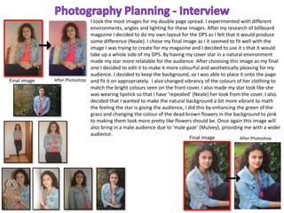 Final image
Final image
After Photoshop
After Photoshop
I took the most images for my double page spread. I experimented with different
environments, angles and lighting for these images. After my research of billboard
magazine I decided to do my own layout for the DPS as I felt that it would produce
some difference (Neale). I chose my final image as I it seemed to fit well with the
image I was trying to create for my magazine and I decided to use it s that it would
take up a whole side of my DPS. By having my cover star in a natural environment
made my star more relatable for the audience. After choosing this image as my final
one I decided to edit it to make it more colourful and aesthetically pleasing for my
audience. I decided to keep the background, so I was able to place it onto the page
and fit it on appropriately. I also changed vibrancy of the colours of her clothing to
match the bright colours seen on the front cover. I also made my star look like she
was wearing lipstick so that I have ‘repeated’ (Neale) her look from the cover. I also
decided that I wanted to make the natural background a bit more vibrant to math
the feeling the star is giving the audience, I did this by enhancing the green of the
grass and changing the colour of the dead brown flowers in the background to pink
to making them look more pretty like flowers should be. Once again this image will
also bring in a male audience due to ‘male gaze’ (Mulvey), providing me with a wider
audience.
 