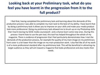 Looking back at your Preliminary task, what do you
feel you have learnt in the progression from it to the
full product?
I feel that, having completed the preliminary task and learning about the demands of this
production process I was able to complete my main task to the best of my ability. I have learnt that
by doing a preliminary task it allows you to improve on your skills and make your media product
look more professional. Doing my preliminary task allowed me to brush up on my Photoshop skills
that I learnt during my GCSE media coursework and a chance learn some new ones. During this
process I learnt how to use the pen tool, this tool has helped throughout the whole of my
magazine. There is evidence of progression that I feel particularly demonstrates how I met the
demands of the production process, for example the quality of my main image on my preliminary
front cover is a lot lower than the image on my main production work. I also feel like all of my work
is of a more professional standard after my preliminary task. This will be beneficial in attracting my
target audience as they will aim toward a magazine that looks professional and also meets their
needs.
 