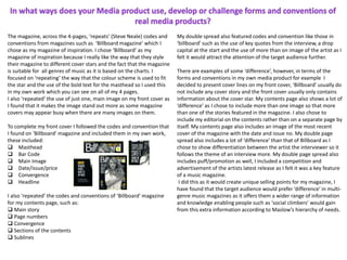 The magazine, across the 4-pages, ‘repeats’ (Steve Neale) codes and
conventions from magazines such as ‘Billboard magazine’ which I
chose as my magazine of inspiration. I chose ‘Billboard’ as my
magazine of inspiration because I really like the way that they style
their magazine to different cover stars and the fact that the magazine
is suitable for all genres of music as it is based on the charts. I
focused on ‘repeating’ the way that the colour scheme is used to fit
the star and the use of the bold text for the masthead so I used this
in my own work which you can see on all of my 4 pages.
I also ‘repeated’ the use of just one, main image on my front cover as
I found that it makes the image stand out more as some magazine
covers may appear busy when there are many images on them.
To complete my front cover I followed the codes and convention that
I found on ‘Billboard’ magazine and included them in my own work,
these included:
 Masthead
 Bar Code
 Main Image
 Date/issue/price
 Convergence
 Headline
I also ‘repeated’ the codes and conventions of ‘Billboard’ magazine
for my contents page, such as:
 Main story
 Page numbers
 Convergence
 Sections of the contents
 Sublines
My double spread also featured codes and convention like those in
‘billboard’ such as the use of key quotes from the interview, a drop
capital at the start and the use of more than on image of the artist as I
felt it would attract the attention of the target audience further.
There are examples of some ‘difference’, however, in terms of the
forms and conventions in my own media product for example I
decided to present cover lines on my front cover, ‘Billboard’ usually do
not include any cover story and the front cover usually only contains
information about the cover star. My contents page also shows a lot of
‘difference’ as I chose to include more than one image so that more
than one of the stories featured in the magazine. I also chose to
include my editorial on the contents rather than on a separate page by
itself. My contents page also includes an image of the most recent
cover of the magazine with the date and issue no. My double page
spread also includes a lot of ‘difference’ than that of Billboard as I
chose to show differentiation between the artist the interviewer so it
follows the theme of an interview more. My double page spread also
includes puff/promotion as well, I included a competition and
advertisement of the artists latest release as I felt it was a key feature
of a music magazine.
I did this as it would create unique selling points for my magazine, I
have found that the target audience would prefer ‘difference’ in multi-
genre music magazines as it offers them a wider range of information
and knowledge enabling people such as ‘social climbers’ would gain
from this extra information according to Maslow’s hierarchy of needs.
 