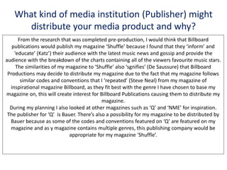 What kind of media institution (Publisher) might
distribute your media product and why?
From the research that was completed pre-production, I would think that Billboard
publications would publish my magazine ‘Shuffle’ because I found that they ‘inform’ and
‘educate’ (Katz’) their audience with the latest music news and gossip and provide the
audience with the breakdown of the charts containing all of the viewers favourite music stars.
The similarities of my magazine to ‘Shuffle’ also ‘sgnifies’ (De Saussure) that Billboard
Productions may decide to distribute my magazine due to the fact that my magazine follows
similar codes and conventions that I ‘repeated’ (Steve Neal) from my magazine of
inspirational magazine Billboard, as they fit best with the genre I have chosen to base my
magazine on, this will create interest for Billboard Publications causing them to distribute my
magazine.
During my planning I also looked at other magazines such as ‘Q’ and ‘NME’ for inspiration.
The publisher for ‘Q’ is Bauer. There’s also a possibility for my magazine to be distributed by
Bauer because as some of the codes and conventions featured on ‘Q’ are featured on my
magazine and as y magazine contains multiple genres, this publishing company would be
appropriate for my magazine ‘Shuffle’.
 