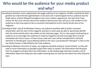 Who would be the audience for your media product
and why?
According to Hartley’s seven subjectivities the target audience if my magazine ‘Shuffle’ would be for both
genders but mainly female aged between 15-25 years old. It would appeal to thus audience due the
bright colour scheme followed throughout and a very modern appearance, the stars that I have
chosen for the cover will also attract this audience because the stars will act as role models for the
audience as they may aspire to be as successful and powerful as the mainly female stars of my
magazine.
According to Katz’ Uses & Gratifications theory, my audience would be able to build a ‘personal
relationship’ with the stars of the magazine and also in some ways be able to ‘personally identify’
with the stories told by their role models on the interview pages. This is a key aspect of attracting an
audience as it encourages the audience to read my magazine and will encourage them to build
anticipation for future issues. In future issues male over stars will be included which will build
elements of ‘female gaze’ (Laura Mulvey) whilst in the issue I just produced ‘male gaze’ is clear as the
star Selena Gomez is objectified by the male audience.
According to Maslow’s hierarchy of needs, my magazine would be aimed at ‘social climbers’ as they will
seek as much information as possible to gain their status in society. The information that they gain
from my magazine will give them this information, as the double page interview includes a lot of
information about the audiences role model meaning they can find out the latest from their favourite
stars.
 