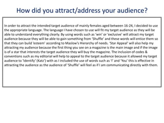 How did you attract/address your audience?
In order to attract the intended target audience of mainly females aged between 16-24, I decided to use
the appropriate language. The language I have chosen to use will fit my target audience as they will be
able to understand everything clearly. By using words such as ‘win’ or ‘exclusive’ will attract my target
audience because they will be able to gain something from ‘Shuffle’ and these words will entice them so
that they can build ‘esteem’ according to Maslow’s Hierarchy of needs. ‘Star Appeal’ will also help my
attracting my audience because the first thing you see on a magazine is the main image and if the image
is of a star that interests the target audience they will buy the magazine. The inclusion of codes &
conventions such as my editorial will help to appeal to the target audience because it allowed my target
audience to ‘Identify’ (Katz’) with as I included the use of words such as ‘I’ and ‘You’ this is effective in
attracting the audience as the audience of ‘Shuffle’ will feel as if I am communicating directly with them.
 