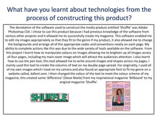 What have you learnt about technologies from the
process of constructing this product?
The denotation of the software used to construct the media product entitled ‘Shuffle’ was Adobe
Photoshop CS4. I chose to use this product because I had previous knowledge of the software from
various other projects and it allowed me to successfully create my magazine. This software enabled me
to edit my images appropriately so that they fit to the genre if my product, it also allowed me to change
the backgrounds and arrange all of the appropriate codes and conventions neatly on each page. My
ability to complete actions like this was due to the wide variety of tools available on the software. From
this project I learnt how to manipulate colours on images allowing me to brighten up all images across
all four pages, including my main cover image which will attract the audiences attention. I also learnt
how to use the pen tool, this tool allowed me to write around images and shapes across my pages, I
mainly used this tool to create the columns of text on my double page spread. For originality, I used all
of my own images which I took on my camera and also found an appropriate font to fit my genre on a
website called, dafont.com. I then changed the colour of the text to meet the colour scheme of my
magazine, this created some ‘difference’ (Steve Neele) from my inspirational magazine ‘Billboard’ to my
original magazine ‘Shuffle’.
 