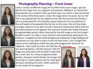 I took a variety of different images for my Main front cover image. I got the
idea for my image from my magazine of inspiration ‘Billboard’ as I found that
they typically use a medium close up of the cover star which is then presented
in the centre of the front cover. I chose the mage where my cover star as I felt
that it was appropriate for my magazine and I like the way that the female is
seen as quite powerful, this will give a good impression on my audience as
they will aspire to be powerful like the star on the cover, this will also allow
my target audience to be able to build a ‘personal relationship’ (Katz) with the
star Selena Gomez as she appears like a positive female role model and quite
an approachable person. After choosing the top left image as my final image I
decided to edit it to make it more colourful and aesthetically pleasing for my
audience. I cropped out the white background making the image background
transparent so I was able to place it onto my front cover, I also changed the
colours of her clothing to match the pale pink background I chose for my
magazine. I also made my cover star look like she
was wearing lipstick, I did this because I felt the
image was quite plain and she didn’t really look
like a cover star. As I chose to appeal to both
genders, however mainly female, this image will
also bring in a male audience due to ‘male gaze’
(Mulvey), providing me with a wider audience
for the whole of my magazine.
Final image After Photoshop
 