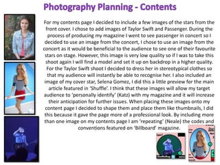 For my contents page I decided to include a few images of the stars from the
front cover. I chose to add images of Taylor Swift and Passenger. During the
process of producing my magazine I went to see passenger in concert so I
decided to use an image from the concert, I chose to use an image from the
concert as it would be beneficial to the audience to see one of their favourite
stars on stage. However, this image is very low quality so if I was to take this
shoot again I will find a model and set it up on backdrop in a higher quality.
For the Taylor Swift shoot I decided to dress her in stereotypical clothes so
that my audience will instantly be able to recognise her. I also included an
image of my cover star, Selena Gomez, I did this a little preview for the main
article featured in ‘Shuffle’. I think that these images will allow my target
audience to ‘personally identify’ (Katz) with my magazine and it will increase
their anticipation for further issues. When placing these images onto my
content page I decided to shape them and place them like thumbnails, I did
this because it gave the page more of a professional look. By including more
than one image on my contents page I am ‘repeating’ (Neale) the codes and
conventions featured on ‘Billboard’ magazine.
 