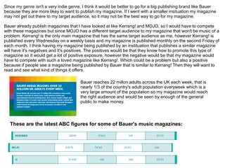 Since my genre isn't a very indie genre, I think it would be better to go for a big publishing brand like Bauer
because they are more likey to want to publish my magazine. If I went with a smaller insituation my magazine
may not get out there to my target audience, so it may not be the best way to go for my magazine.
Bauer already publish magazines that I have looked at like Kerrang! and MOJO, so I would have to compete
with these magazines but since MOJO has a different target audience to my magazine that won't be music of a
problem. Kerrang! is the only main magazine that has the same target audience as me, however Kerrang! is
published every Wednesday on a weekly basis and my magazine is published monthly on the second Friday of
each month. I think having my magazine being published by an instituation that publishes a similar magazine
will have it's negatives and it's positives. The positives would be that they know how to promote this type of
magazine so it would get a lot of positive exposure, however the negative would be that my magazine would
have to compete with such a loved magazine like Kerrang!. Which could be a problem but also a positive
because if people see a magazine being published by Bauer that is similar to Kerrang! Then they will want to
read and see what kind of things it offers.
Bauer reaches 22 millon adults across the UK each week, that is
nearly 1/3 of the country's adult population everyweek which is a
very large amount of the population so my magazine would reach
the right audience and would be seen by enough of the general
public to make money.
These are the latest ABC figures for some of Bauer's music magazines:
 