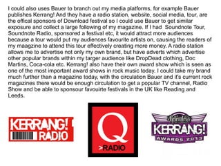 I could also uses Bauer to branch out my media platforms, for example Bauer
publishes Kerrang! And they have a radio station, website, social media, tour, are
the offical sponsors of Download festival so I could use Bauer to get similar
exposure and collect a large following of my magazine. If I had Soundnote Tour,
Soundnote Radio, sponsored a festival etc, it would attract more audiences
because a tour would put my audiences favourite artists on, causing the readers of
my maagzine to attend this tour effectively creating more money. A radio station
allows me to advertise not only my own brand, but have adverts which advertise
other popular brands within my targer audience like DropDead clothing, Doc
Martins, Coca-cola etc. Kerrang! also have their own award show which is seen as
one of the most important award shows in rock music today. I could take my brand
much further than a magazine today, with the circulation Bauer and it's current rock
magazines there would be enough circulation to get a popular TV channel, Radio
Show and be able to sponsour favouirte festivals in the UK like Reading and
Leeds.
 