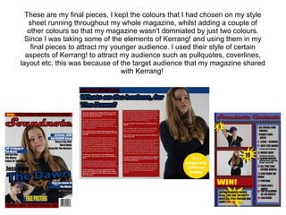 These are my final pieces, I kept the colours that I had chosen on my style
sheet running throughout my whole magazine, whilst adding a couple of
other colours so that my magazine wasn't domniated by just two colours.
Since I was taking some of the elements of Kerrang! and using them in my
final pieces to attract my younger audience. I used their style of certain
aspects of Kerrang! to attract my audience such as pullquotes, coverlines,
layout etc. this was because of the target audience that my magazine shared
with Kerrang!
 
