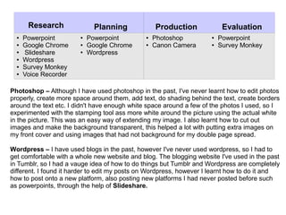 Research Planning Production Evaluation
● Powerpoint
● Google Chrome
● Slideshare
● Wordpress
● Survey Monkey
● Voice Recorder
● Powerpoint
● Google Chrome
● Wordpress
● Photoshop
● Canon Camera
● Powerpoint
● Survey Monkey
Photoshop – Although I have used photoshop in the past, I've never learnt how to edit photos
properly, create more space around them, add text, do shading behind the text, create borders
around the text etc. I didn't have enough white space around a few of the photos I used, so I
experimented with the stamping tool ass more white around the picture using the actual white
in the picture. This was an easy way of extending my image. I also learnt how to cut out
images and make the background transparent, this helped a lot with putting extra images on
my front cover and using images that had not background for my double page spread.
Wordpress – I have used blogs in the past, however I've never used wordpress, so I had to
get comfortable with a whole new website and blog. The blogging website I've used in the past
in Tumblr, so I had a vauge idea of how to do things but Tumblr and Wordpress are completely
different. I found it harder to edit my posts on Wordpress, however I learnt how to do it and
how to post onto a new platform, also posting new platforms I had never posted before such
as powerpoints, through the help of Slideshare.
 