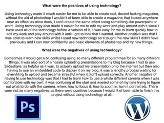 What were the positives of using technology?
Using technology made it much easier for me to be able to create real, decent looking magazine,
without the aid of photoshop I wouldn't of been able to create a magazine that looked anywhere
near as offical as mine does, I can't create the same effect using something like powerpoint or
word. Using technology also made it easier for me to edit my work and play around with it since I
have used all of the technology before a version of it, it was easy for me to learn quickly how to
edit my work and play around with it until I got to look that I wanted. Another positive was that I
was ablet to learn new skills whilst I used new technology so it taught me new skills I didn't have
previously and I can now confidently use basic elements of photoshop and try new things.
What were the negatives of using technology?
Sometimes it would get a bit confusing using so many different programmes for so many different
things, it was also sort of a hassle uploading presentations to my blog because I had to use
Slideshare, as helpful as it was, to actually upload my presentation onto the internet but then also
having to use an embedded code to display it on my blog, it was a lengthy process waiting for
everyhting to upload and became stressful when it didn't upload correctly. Another negative of
having to use technology was that I had to learn how to use a whole different camera when I was
comfortable with my own, it was confusing at the start and wasted some of my time trying to figure
out what to do with the camera, when, how to focus it, how to zoom in, turn it portrait etc. There
were not as many negatives as there were positives because I wouldn't of been able to finish this
project without using technology at all.
 