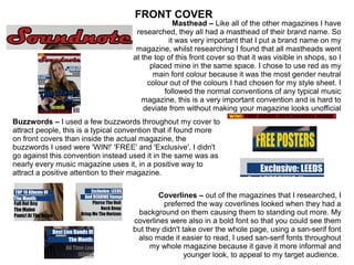 Masthead – Like all of the other magazines I have
researched, they all had a masthead of their brand name. So
it was very important that I put a brand name on my
magazine, whilst researching I found that all mastheads went
at the top of this front cover so that it was visible in shops, so I
placed mine in the same space. I chose to use red as my
main font colour because it was the most gender neutral
colour out of the colours I had chosen for my style sheet. I
followed the normal conventions of any typical music
magazine, this is a very important convention and is hard to
deviate from without making your magazine looks unofficial
Coverlines – out of the magazines that I researched, I
preferred the way coverlines looked when they had a
background on them causing them to standing out more. My
coverlines were also in a bold font so that you could see them
but they didn't take over the whole page, using a san-serif font
also made it easier to read, I used san-serif fonts throughout
my whole magazine because it gave it more informal and
younger look, to appeal to my target audience.
Buzzwords – I used a few buzzwords throughout my cover to
attract people, this is a typical convention that if found more
on front covers than inside the actual magazine, the
buzzwords I used were 'WIN!' 'FREE' and 'Exclusive', I didn't
go against this convention instead used it in the same was as
nearly every music magazine uses it, in a positive way to
attract a positive attention to their magazine.
FRONT COVER
 