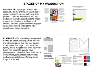 STAGES OF MY PRODUCTION
RESEARCH - My project started with
research, for my priliminary task I didn't
do any research, where as for my final
product I did a lot fo research into my
audience, institutions and existing music
magazines. Having to analyse front
covers, contents pages and double page
spreads so I could understand what
goes into a music magazine.
PLANNING – For my college magazine I
had to do a little planning which was for
my contents page, this was just making
a dummy of that page. I had to do this
for my music magazine as well, however
I also had to create a pitch, plan
photography, create flatplans, think more
about my layouts, create a stylesheet
and write an article copy for my music
magazine as well.
COLLEGE
MAGAZINE
CONTENTS
PAGE DUMMY
 