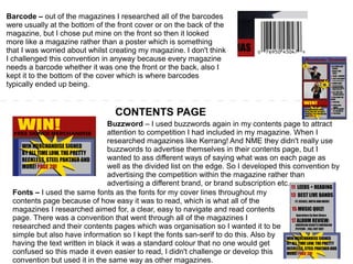 Barcode – out of the magazines I researched all of the barcodes
were usually at the bottom of the front cover or on the back of the
magazine, but I chose put mine on the front so then it looked
more like a magazine rather than a poster which is something
that I was worried about whilst creating my magazine. I don't think
I challenged this convention in anyway because every magazine
needs a barcode whether it was one the front or the back, also I
kept it to the bottom of the cover which is where barcodes
typically ended up being.
CONTENTS PAGE
Buzzword – I used buzzwords again in my contents page to attract
attention to competition I had included in my magazine. When I
researched magazines like Kerrang! And NME they didn't really use
buzzwords to advertise themselves in their contents page, but I
wanted to ass different ways of saying what was on each page as
well as the divided list on the edge. So I developed this convention by
advertising the competition within the magazine rather than
advertising a different brand, or brand subscription etc.
Fonts – I used the same fonts as the fonts for my cover lines throughout my
contents page because of how easy it was to read, which is what all of the
magazines I researched aimed for, a clear, easy to navigate and read contents
page. There was a convention that went through all of the magazines I
researched and their contents pages which was organisation so I wanted it to be
simple but also have information so I kept the fonts san-serif to do this. Also by
having the text written in black it was a standard colour that no one would get
confused so this made it even easier to read, I didn't challenge or develop this
convention but used it in the same way as other magazines.
 