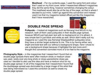 Masthead - For my contents page, I used the same font and colour
that I used on my front cover, when I researched differen't magazines
they did the same thing, however sometimes changing the colour.
The masthead would also be at the top of the page, so that is where I
decided to put mine, I didn't go against this convention and instead
used it so that my magazine looked offical just like the magazines
that I have researched.
DOUBLE PAGE SPREAD
Pullquote – I looked at magazines such as Kerrang! And MOJO in my
research, both of them used pullquotes in their double page spread,
however MOJO just had plain text with no background on it to attract, it
was simple text in just black and white as well, which didn't really suit my
magazine so I used the way Kerrang! Displayedtheir pullquotes since
they have a similar target audience to me. This is by having either very
bright and bold text with our without a background shape, here I chose to
use a background shape because it highligted the text more and I
thought this convention connoted more of a fun feel to the magazine.
Photography Style – in the magazines that I researched I found that on
double page spreads there were often medium shots or medium close-
ups used, rarely ever any long shots or close-ups/extreme close-ups
used so I decided to also use this idea and have a medium shot for my
double page spread. In all of the magazines that I researched I found that
the doublepage spread was dominated by a large image of the artist that
was being interviewed so I used this conevtion as well to create my
double page spread.
 
