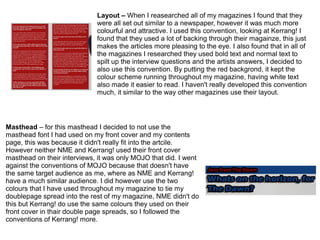 Layout – When I reasearched all of my magazines I found that they
were all set out similar to a newspaper, however it was much more
colourful and attractive. I used this convention, looking at Kerrang! I
found that they used a lot of backing through their magainze, this just
makes the articles more pleasing to the eye. I also found that in all of
the magazines I researched they used bold text and normal text to
spilt up the interview questions and the artists answers, I decided to
also use this convention. By putting the red backgrond, it kept the
colour scheme running throughout my magazine, having white text
also made it easier to read. I haven't really developed this convention
much, it similar to the way other magazines use their layout.
Masthead – for this masthead I decided to not use the
masthead font I had used on my front cover and my contents
page, this was because it didn't really fit into the artcile.
However neither NME and Kerrang! used their front cover
masthead on their interviews, it was only MOJO that did. I went
against the conventions of MOJO because that doesn't have
the same target audience as me, where as NME and Kerrang!
have a much similar audience. I did however use the two
colours that I have used throughout my magazine to tie my
doublepage spread into the rest of my magazine, NME didn't do
this but Kerrang! do use the same colours they used on their
front cover in thair double page spreads, so I followed the
conventions of Kerrang! more.
 
