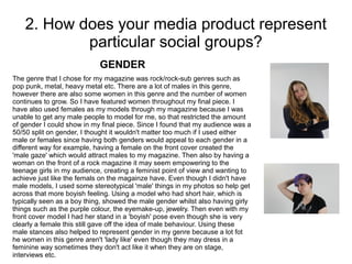 2. How does your media product represent
particular social groups?
The genre that I chose for my magazine was rock/rock-sub genres such as
pop punk, metal, heavy metal etc. There are a lot of males in this genre,
however there are also some women in this genre and the number of women
continues to grow. So I have featured women throughout my final piece. I
have also used females as my models through my magazine because I was
unable to get any male people to model for me, so that restricted the amount
of gender I could show in my final piece. Since I found that my audience was a
50/50 split on gender, I thought it wouldn't matter too much if I used either
male or females since having both genders would appeal to each gender in a
different way for example, having a female on the front cover created the
'male gaze' which would attract males to my magazine. Then also by having a
woman on the front of a rock magazine it may seem empowering to the
teenage girls in my audience, creating a feminist point of view and wanting to
achieve just like the femals on the magainze have. Even though I didn't have
male models, I used some stereotypical 'male' things in my photos so help get
across that more boyish feeling. Using a model who had short hair, which is
typically seen as a boy thing, showed the male gender whilst also having girly
things such as the purple colour, the eyemake-up, jewelry. Then even with my
front cover model I had her stand in a 'boyish' pose even though she is very
clearly a female this still gave off the idea of male behaviour. Using these
male stances also helped to represent gender in my genre because a lot fot
he women in this genre aren't 'lady like' even though they may dress in a
feminine way sometimes they don't act like it when they are on stage,
interviews etc.
GENDER
 