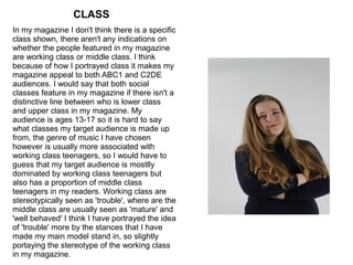 CLASS
In my magazine I don't think there is a specific
class shown, there aren't any indications on
whether the people featured in my magazine
are working class or middle class. I think
because of how I portrayed class it makes my
magazine appeal to both ABC1 and C2DE
audiences. I would say that both social
classes feature in my magazine if there isn't a
distinctive line between who is lower class
and upper class in my magazine. My
audience is ages 13-17 so it is hard to say
what classes my target audience is made up
from, the genre of music I have chosen
however is usually more associated with
working class teenagers, so I would have to
guess that my target audience is mostlly
dominated by working class teenagers but
also has a proportion of middle class
teenagers in my readers. Working class are
stereotypically seen as 'trouble', where are the
middle class are usually seen as 'mature' and
'well behaved' I think I have portrayed the idea
of 'trouble' more by the stances that I have
made my main model stand in, so slightly
portaying the stereotype of the working class
in my magazine.
 