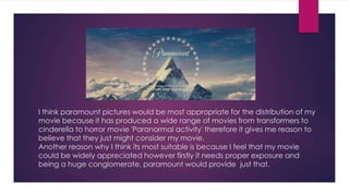 I think paramount pictures would be most appropriate for the distribution of my
movie because it has produced a wide range of movies from transformers to
cinderella to horror movie 'Paranormal activity' therefore it gives me reason to
believe that they just might consider my movie.
Another reason why I think its most suitable is because I feel that my movie
could be widely appreciated however firstly it needs proper exposure and
being a huge conglomerate, paramount would provide just that.
 