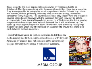 Bauer would be the most appropriate company for my media product to be
distributed. They have experience with the genre of music that I have in my magazine.
They are responsible for many other music magazines as well as fashion, pop culture
and hobbies, such as gardening, in society. They distribute Kerrang!, the closest
competitor to my magazine. This could be an issue as they already have the rock genre
covered within Bauer. However with the success of Kerrang!, they may be able to
accommodate Crash. Kerrang! is produced weekly on a Wednesday. Crash is a monthly
magazine that does not yet have a day of the week that it will be released on. This
opens up much opportunity within Bauer. They do not have a monthly rock/grunge
magazine on sale. Crash could be released on a weekend to ensure that there is no
clash between the two magazines.
I think that Bauer would be the best institution to distribute my
media product due to their experience and success with Kerrang!
As long as my product does not come out at the same time of
week as Kerrang! Then I believe it will be very successful.
 