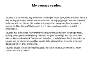 My average reader:
Eduardo is a 17 year old boy. He enjoys listening to music daily, up to around 3 hours a
day. He enjoys violent movies and heavy music. He enjoys going to as many concerts
as he can with his friends. He reads music magazines every couple of weeks to a
month. He likes Kerrang! But doesn’t feel it has enough promotions or artist
information.
Eduardo has a detached relationship with his parents and enjoys isolating himself,
playing video games and listening to music. He goes to college and socialises with
friends. He uses Facebook, Twitter and Snapchat on a daily basis. Music is used as an
escape and he wishes he could keep up to date with what his favourite artists are
doing and where they are touring.
Eduardo enjoys fashion and looking good. He likes Converse, Doc Martins, Ralph
Lauren and Pretty Green.
 