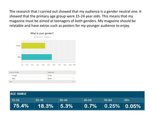 The research that I carried out showed that my audience is a gender neutral one. It
showed that the primary age group were 15-24 year olds. This means that my
magazine must be aimed at teenagers of both genders. My magazine should be
relatable and have extras such as posters for my younger audience to enjoy.
 