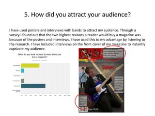 5. How did you attract your audience?
I have used posters and interviews with bands to attract my audience. Through a
survey I found out that the two highest reasons a reader would buy a magazine was
because of the posters and interviews. I have used this to my advantage by listening to
the research. I have included interviews on the front cover of my magazine to instantly
captivate my audience.
 