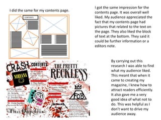 I did the same for my contents page.
CONTENTS
I got the same impression for the
contents page. It was overall well
liked. My audience appreciated the
fact that my contents page had
pictures that related to the text on
the page. They also liked the block
of text at the bottom. They said it
could be further information or a
editors note.
By carrying out this
research I was able to find
what my audience liked.
This meant that when it
came to creating my
magazine, I knew how to
attract readers efficiently.
It also gave me a very
good idea of what not to
do. This was helpful as I
don’t want to drive my
audience away.
 