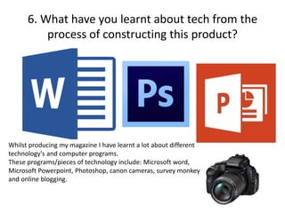 6. What have you learnt about tech from the
process of constructing this product?
Whilst producing my magazine I have learnt a lot about different
technology's and computer programs.
These programs/pieces of technology include: Microsoft word,
Microsoft Powerpoint, Photoshop, canon cameras, survey monkey
and online blogging.
 
