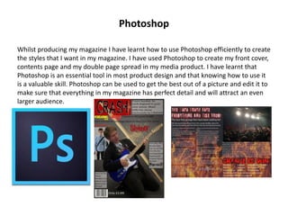 Photoshop
Whilst producing my magazine I have learnt how to use Photoshop efficiently to create
the styles that I want in my magazine. I have used Photoshop to create my front cover,
contents page and my double page spread in my media product. I have learnt that
Photoshop is an essential tool in most product design and that knowing how to use it
is a valuable skill. Photoshop can be used to get the best out of a picture and edit it to
make sure that everything in my magazine has perfect detail and will attract an even
larger audience.
 