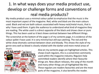1. In what ways does your media product use,
develop or challenge forms and conventions of
real media products?
My media product uses a minimal colour pallet to emphasise that the music is the
most important aspect of the magazine. Red, white and black are the main colours
used. Black and red are both colours associated with heavy rock/metal music, that is
why I have used them. It gets the audience to understand what kind of magazine they
are reading. The white used is a direct opposite of the black and shows clean or pure
things. This has been used as it best shows contrast between two different things.
The screenshot at the bottom of the page is of my contents page, it is evidence of the
colour pallet I have used. It is very minimal but still eye catching. The red and the
white show dramatic contrast between clean and bloody. This shows the style of my
genre very well as blood is closely related with the darker and more metal areas of
music.
Also on my contents page are highlighted articles. This
shows Crash regulars, this is a convention commonly
used within the magazine industry. Regulars help
committed readers identify where their favourite
things are. New album releases, the song of the month
and many other things are all highlighted like this.
These regulars are readers favourites and are the most
parts of the magazine, it also benefits the reader.
 