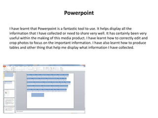 Powerpoint
I have learnt that Powerpoint is a fantastic tool to use. It helps display all the
information that I have collected or need to share very well. It has certainly been very
useful within the making of this media product. I have learnt how to correctly edit and
crop photos to focus on the important information. I have also learnt how to produce
tables and other thing that help me display what information I have collected.
 