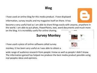 Blog
I have used an online blog for this media product. I have displayed
information, survey results and my magazine itself on there. It has
become a very useful tool as I am able to share things easily with anyone, anywhere in
the world. I am able to put phots, PowerPoints, text, word documents and much more
on the blog. It is incredibly useful for online sharing.
Survey Monkey
I have used a piece of online software called survey
monkey. It has been very useful as I was able to obtain a
wide range of audience research from people I knew as well as people I didn’t know.
The information gained has helped me produce the best media product possible using
real peoples ideas and opinions.
 