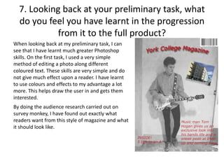 7. Looking back at your preliminary task, what
do you feel you have learnt in the progression
from it to the full product?
When looking back at my preliminary task, I can
see that I have learnt much greater Photoshop
skills. On the first task, I used a very simple
method of editing a photo along different
coloured text. These skills are very simple and do
not give much effect upon a reader. I have learnt
to use colours and effects to my advantage a lot
more. This helps draw the user in and gets them
interested.
By doing the audience research carried out on
survey monkey, I have found out exactly what
readers want from this style of magazine and what
it should look like.
 
